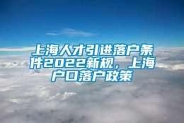 上海人才引进落户条件2022新规，上海户口落户政策