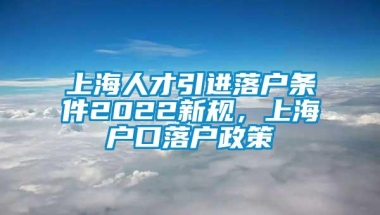 上海人才引进落户条件2022新规，上海户口落户政策