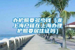 办护照要多少钱（非上海户籍在上海办理护照要居住证吗）