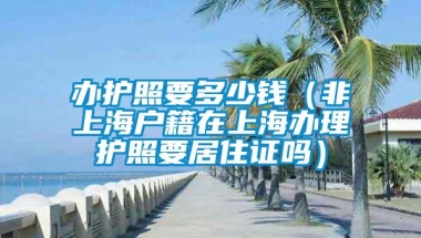 办护照要多少钱（非上海户籍在上海办理护照要居住证吗）