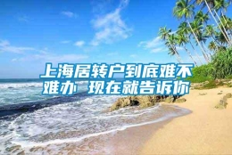 上海居转户到底难不难办 现在就告诉你