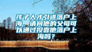 孩子人才引进落户上海，请问他的父母可以通过投靠他落户上海吗？