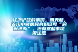 江浙沪皖的亲们，明天起，首次申领居民身份证可“跨省通办”，还有这些事项需注意