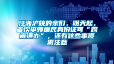 江浙沪皖的亲们，明天起，首次申领居民身份证可“跨省通办”，还有这些事项需注意