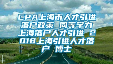 CPA上海市人才引进落户政策 同等学力上海落户人才引进 2018上海引进人才落户 博士