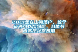 2021想在上海落户，这个证书可以帮到你，且能节省高昂社保费用