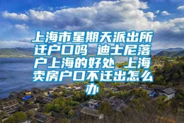 上海市星期天派出所迁户口吗 迪士尼落户上海的好处 上海卖房户口不迁出怎么办