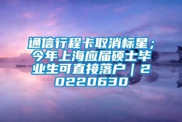 通信行程卡取消标星；今年上海应届硕士毕业生可直接落户｜20220630