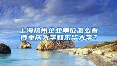 上海杭州企业单位怎么看待重庆大学和东华大学？