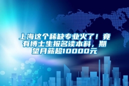 上海这个稀缺专业火了！竟有博士生报名读本科，期望月薪超10000元