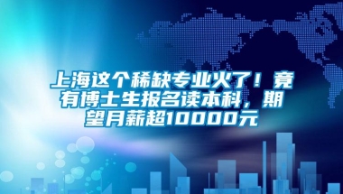 上海这个稀缺专业火了！竟有博士生报名读本科，期望月薪超10000元