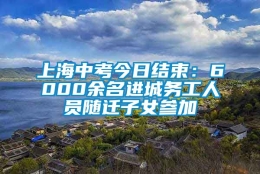 上海中考今日结束：6000余名进城务工人员随迁子女参加