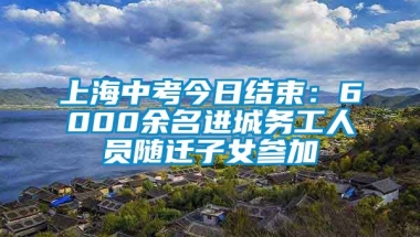 上海中考今日结束：6000余名进城务工人员随迁子女参加