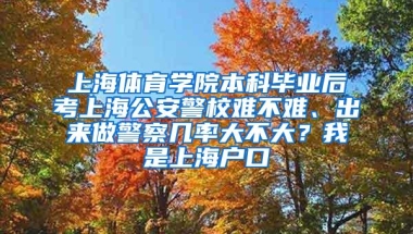 上海体育学院本科毕业后考上海公安警校难不难、出来做警察几率大不大？我是上海户口