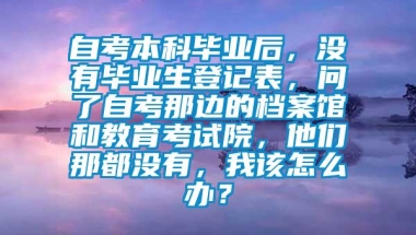 自考本科毕业后，没有毕业生登记表，问了自考那边的档案馆和教育考试院，他们那都没有，我该怎么办？