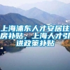 上海浦东人才安居住房补贴，上海人才引进政策补贴