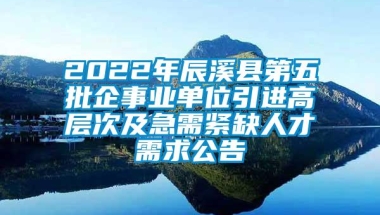 2022年辰溪县第五批企事业单位引进高层次及急需紧缺人才需求公告