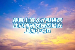 持有上海人才引进居住证的子女是否能在上海中考0