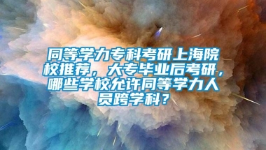 同等学力专科考研上海院校推荐，大专毕业后考研，哪些学校允许同等学力人员跨学科？