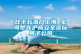 比卡丘落户上海 宝可梦在沪成立全资玩具子公司