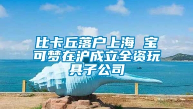 比卡丘落户上海 宝可梦在沪成立全资玩具子公司