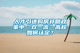 人才引进购房补助政策中“双一流”高校如何认定？