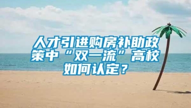 人才引进购房补助政策中“双一流”高校如何认定？