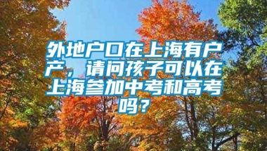 外地户口在上海有户产，请问孩子可以在上海参加中考和高考吗？