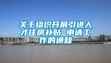 关于组织开展引进人才住房补贴 申请工作的通知