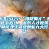 上海2022“海聚英才”云选会启动，发布人才政策和毕业生就业创业九大行动