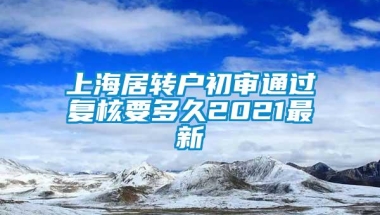 上海居转户初审通过复核要多久2021最新