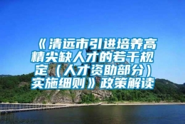 《清远市引进培养高精尖缺人才的若干规定（人才资助部分）实施细则》政策解读