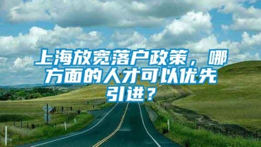 上海放宽落户政策，哪方面的人才可以优先引进？