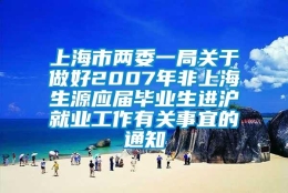 上海市两委一局关于做好2007年非上海生源应届毕业生进沪就业工作有关事宜的通知