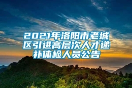 2021年洛阳市老城区引进高层次人才递补体检人员公告