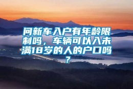 问新车入户有年龄限制吗，车辆可以入未满18岁的人的户口吗？