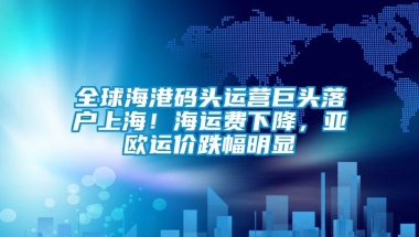 全球海港码头运营巨头落户上海！海运费下降，亚欧运价跌幅明显