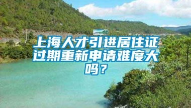 上海人才引进居住证过期重新申请难度大吗？