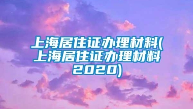 上海居住证办理材料(上海居住证办理材料2020)