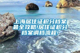 上海居住证积分档案最全攻略!居住证积分档案调档流程!