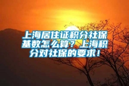 上海居住证积分社保基数怎么算？上海积分对社保的要求！