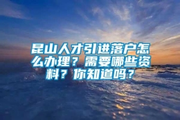 昆山人才引进落户怎么办理？需要哪些资料？你知道吗？