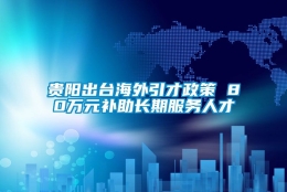 贵阳出台海外引才政策 80万元补助长期服务人才