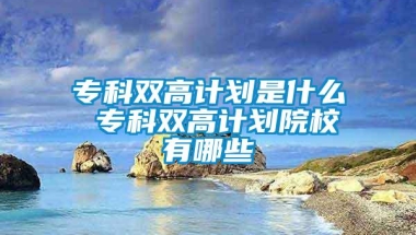 专科双高计划是什么 专科双高计划院校有哪些