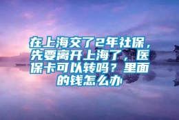 在上海交了2年社保，先要离开上海了，医保卡可以转吗？里面的钱怎么办