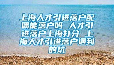 上海人才引进落户配偶能落户吗 人才引进落户上海打分 上海人才引进落户遇到的坑