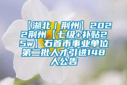 【湖北｜荆州】2022荆州【七级+补贴25w】石首市事业单位第二批人才引进148人公告