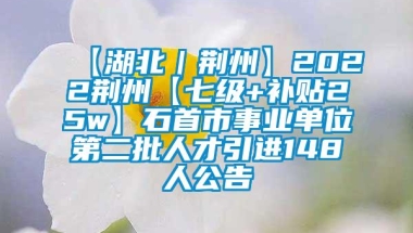 【湖北｜荆州】2022荆州【七级+补贴25w】石首市事业单位第二批人才引进148人公告