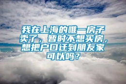 我在上海的唯一房子卖了，暂时不想买房，想把户口迁到朋友家可以吗？