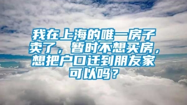 我在上海的唯一房子卖了，暂时不想买房，想把户口迁到朋友家可以吗？